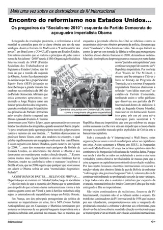 Mais uma vez sobre os destruidores da IV Internacional
Encontro do reformismo nos Estados Unidos…
   Os pregoeiros do “Socialismo 2010”: esquerda do Partido Democrata do
                      açougueiro imperialista Obama
     Renegando da revolução proletaria, o reformismo a nível enquanto a juventude obreira das Citei se rebelava contra os
mundial se centraliza para pôr à classe obreira aos pés de seus assassinatos de jovens obreiros por parte da polícia, disseram que
verdugos. Assim o fizeram em Madri com a “Contracumbre dos eram “revoltosos” e lhes deram as costas. São os que traíram as
povos”, em Brasil com o CONCLAT e agora em Estados Unidos. centos de greves com tomada de fábrica e reféns que protagonizou
Este último encontro que se realizou a princípios de julho com o a heróica classe obreira francesa no 2008, deixando-as isoladas.
nome de Socialismo “2010” reuniu à ISO (Organização Socialista Mas tudo isto implicou desprestigio ante as massas por parte destes
Internacional) do SWP (Partido                                                                     novos “partidos anticapitalistas” para
Socialista dos Trabalhadores) de                                                                   continuar seu papel de sustento do V
Inglaterra e Estados Unidos, não foi                                                               Republica imperialista. Por isso hoje
mais do que a reunião da esquerda                                                                  Alan Woods de The Militant, o
de Obama. Assim fica demonstrado                                                                   mesmo que lhe entregou a Chávez o
na denúncia que faz o grupo Socialist                                                              livro de Trotsky do Programa de
Equity Party (SEP) deixando ao                                                                     Transição, sai a socorrer à burguesia
descoberto que a grande maioria dos                                                                imperialista francesa chamando a
oradores na conferência da ISO são                                                                 refundar “com idéias marxistas” ao
do Partido Democrata. Afirmam que                                                                  estalinista Partido Comunista,
estás correntes apresentou, por                                                                    reeditando assim o velho pablismo
exemplo a Jorge Mujica como um                                                                     que dissolveu aos partidos da IV
lutador pelos direitos dos imigrantes,                                                             Internacional dentro do stalinismo à
quando a verdade é que foi candidato            Operários dos portos em Oakland (EUA) lutam        saída da Segunda Guerra Mundial,
nas primárias do Partido Democrata                   contra a maquinaria de guerra imperialista    mas esta vez em forma senil. Fazem
pelo terceiro distrito congresal em                                                                isto para pôr em pé uma nova
Illinois o passado fevereiro. O mesmo                                                              mediação para sustentar à V
demonstram com Nativo López, quem apresentando-se como um República francesa imperialista que tem que redobrar seu ataque
lutador dos direitos dos imigrantes, quando assumiu Obama propôs: contra as massas e se lhe vai a vida em impedir que a classe obreira
“o povo americano pode agora regocijarse num dos golpes maiores irrompa no caminho marcado pelos explodidos de Grécia ante a
contra o racismo em sua história…”. Também desmascaram ao bancarrota capitalista.
professor James Green, outro dos oradores no encontro, o qual            Sob o comando do V Internacional e Wall Street, estas
exhibe orgulhosamente em sua página web uma foto com Obama. organizações se unem a nível mundial para salvar ao capitalismo
E assim seguem com James Thindwa, quem escreveu em Agosto em crise. Assim sustentam a Obama em EEUU, às burguesias
de 2009: “…num dos momentos mais perigosos da história de nativas de Médio Oriente, à Europa Social dos capitalistas do velho
Estados Unidos, os americanos lhe deram a Obama e aos continente e às burguesias bolivarianas de América latina. Porque
democratas um mandato para mudar a direção do país…”. E entre sua tarefa é atar-lhe as mãos ao proletariado e assim evitar uma
outros muitos mais figura também o ativista britânico Kevin verdadeira contra-ofensiva revolucionária de massas para que a
Ovenden, orador na conferência sobre o massacre Israelense à crise a paguem os capitalistas com o triunfo da revolução socialista.
flotilla a Gaza, que no 2008 sugeriu que qualquer que se recusasse Por isso nestes luxuosos encontros internacionais recusaram a
em aderir a Obama sofria de uma “mentalidade dogmático- moção valente dos obreiros fabris da paz de Bolívia de enfrentar
fechada”.                                                            “a demagogia dos governos burgueses” isto é, votaram a favor de
     A CONFISSÃO DE PARTES…. RELEVO DE PROVAS…. continuar subordinando ao proletariado aos pés de seus verdugos,
Os partidos que se reuniram em Estados Unidos, longe de socialistas e hoje todos estes são o sustento e cobertura por esquerda da
“”, não são mais do que a esquerda de Obama que se centralizam avançada restauracionista dos irmãos Castro em Cuba que lhe estão
para impedir do que a classe obreira norteamericana retome a luta entregando a Ilha ao imperialismo.
contra a guerra como em Vietnã e junto à heróica resistência afeg        São todos continuadores do stalinismo, foram-se da IV
sejam os enterradores do imperialismo ianque em Médio Oriente. Internacional, cruzaram não só o rubicón senão o oceano. Os
     Em França, um dos principais protagonistas da política de trotskistas continuadores da IV Internacional de 1938 que lutamos
sustentar ao imperialismo em crise, foi o NPA (Novo Partido por sua refundación, comprometemo-nos ante a vanguarda do
Anticapitalista) que em Guadalupe e Martinica terminaram por proletariado mundial a enfrentar e derrotar aos reformistas, para
sustentar os interesses de sua própria burguesia imperialista ante a devolver-lhe à classe obreira mundial a direção revolucionária que
grandiosa rebelião anti-colonial das massas. São os mesmos que se merece para levar ao triunfo a revolução socialista internacional.

Internacional                                                                                                                       •9 •
 