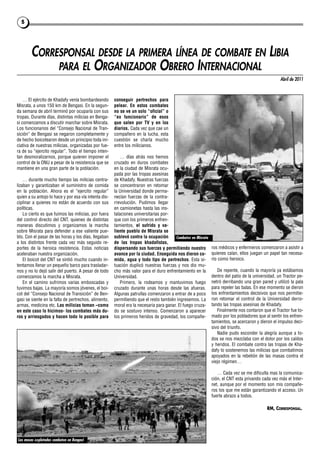 5




        CORRESPONSAL DESDE LA PRIMERA LÍNEA DE COMBATE EN LIBIA
             PARA EL ORGANIZADOR OBRERO INTERNACIONAL
                                                                                                                                                   Abril de 2011



    … El ejército de Khadafy venía bombardeando        conseguir pertrechos para
Misrata, a unos 150 km de Bengasi. En la segun-        pelear. En estos combates
da semana de abril terminó por ocuparla con sus        no se ve un solo “oficial” o
tropas. Durante días, distintas milicias en Benga-     “ex funcionario” de esos
si comenzamos a discutir marchar sobre Misrata.        que salen por TV y en los
Los funcionarios del “Consejo Nacional de Tran-        diarios. Cada vez que cae un
sición” de Bengasi se negaron completamente y          compañero en la lucha, esta
de hecho boicotearon desde un principio toda ini-      cuestión se charla mucho
ciativa de nuestras milicias, organizadas por fue-     entre los milicianos.
ra de su “ejercito regular”. Todo el tiempo inten-
tan desmoralizarnos, porque quieren imponer el             … días atrás nos hemos
control de la ONU a pesar de la resistencia que se     cruzado en duros combates
mantiene en una gran parte de la población.            en la ciudad de Misrata ocu-
                                                       pada por las tropas asesinas
    … durante mucho tiempo las milicias centra-        de Khadafy. Nuestras fuerzas
lizaban y garantizaban el suministro de comida         se concentraron en retomar
en la población. Ahora es el “ejercito regular”        la Universidad donde perma-
quien a su antojo lo hace y por esa vía intenta dis-   necían fuerzas de la contra-
ciplinar a quienes no están de acuerdo con sus         rrevolución. Pudimos llegar
políticas.                                             en camionetas hasta las ins-
    Lo cierto es que fuimos las milicias, por fuera    talaciones universitarias por-
del control directo del CNT, quienes de distintas      que con los primeros enfren-
maneras discutimos y organizamos la marcha             tamientos, el sufrido y va-
sobre Misrata para defender a ese valiente pue-        liente pueblo de Misrata se
blo. Con el pasar de las horas y los días, llegaban    sublevó contra la ocupación      Combates en Misrata
a los distintos frente cada vez más seguido re-        de las tropas khadafistas,
portes de la heroica resistencia. Estas noticias       dispersando sus fuerzas y permitiendo nuestro          ros médicos y enfermeros comenzaron a asistir a
aceleraban nuestra organización.                       avance por la ciudad. Enseguida nos dieron co-         quienes caían, ellos juegan un papel tan necesa-
    El boicot del CNT se sintió mucho cuando in-       mida, agua y todo tipo de pertrechos. Esta si-         rio como heroico.
tentamos llenar un pequeño barco para trasladar-       tuación duplicó nuestras fuerzas y nos dio mu-
nos y no lo dejó salir del puerto. A pesar de todo     cho más valor para el duro enfrentamiento en la           De repente, cuando la mayoría ya estábamos
comenzamos la marcha a Misrata.                        Universidad.                                           dentro del patio de la universidad, un Tractor pe-
    En el camino sufrimos varias emboscadas y              Primero, la rodeamos y mantuvimos fuego            netró derribando una gran pared y utilizó la pala
tuvimos bajas. La mayoría somos jóvenes, el boi-       cruzado durante unas horas desde las afueras.          para repeler las balas. En ese momento se dieron
cot del “Consejo Nacional de Transición” de Ben-       Algunas patrullas comenzaron a entrar de a poco        los enfrentamientos decisivos que nos permitie-
gasi se siente en la falta de pertrechos, alimento,    permitiendo que el resto también ingresemos. La        ron retomar el control de la Universidad derro-
armas, medicina etc. Las milicias toman –como          moral era la necesaria para ganar. El fuego cruza-     tando las tropas asesinas de Khadafy.
en este caso lo hicimos- los combates más du-          do se sostuvo intenso. Comenzaron a aparecer              Finalmente nos contaron que el Tractor fue to-
ros y arriesgados y hacen todo lo posible para         los primeros heridos de gravedad, los compañe-         mado por los pobladores que al sentir los enfren-
                                                                                                              tamientos, se acercaron y dieron el impulso deci-
                                                                                                              sivo del triunfo.
                                                                                                                 Nadie pudo esconder la alegría aunque a to-
                                                                                                              dos se nos mezclaba con el dolor por los caídos
                                                                                                              y heridos. El combate contra las tropas de Kha-
                                                                                                              dafy lo sostenemos las milicias que combatimos
                                                                                                              apoyados en la rebelión de las masas contra el
                                                                                                              viejo régimen…

                                                                                                                 … Cada vez se me dificulta mas la comunica-
                                                                                                              ción, el CNT esta privando cada vez más el Inter-
                                                                                                              net, aunque por el momento son mis compañe-
                                                                                                              ros los que me están garantizando el acceso. Un
                                                                                                              fuerte abrazo a todos.

                                                                                                                                            RM, CORRESPONSAL.




Las masas explotadas combaten en Bengasi
 