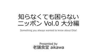 知らなくても困らない
ニッポン Vol.0 大分編
Something you always wanted to know about Oita!
Presented by
老舗食堂 aikawa
 