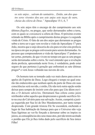 12/ O Oitavo

   os sete anjos... saíram do santuário... Então, um dos qua-
   tro seres viventes deu aos sete anjos sete taças de ouro,
   cheias da cólera de Deus.” Apocalipse 15:1, 6, 7

     Os sete anjos têm o encargo de dar cumprimento aos sete
últimos flagelos, ou pragas, que serão derramados sobre a terra,
com os quais se consumará a cólera de Deus. O próximo evento
relatado na Bíblia após o cumprimento destas pragas é a segunda
vinda de Cristo. O fato de um dos anjos que derramam as pragas
sobre a terra ser o que vem revelar a visão de Apocalipse 17 para
João, mostra que o anjo desceria do céu para revelar esta profecia
na época em que as pragas estivessem para serem derramadas. As
pessoas que compreenderem a visão de Apocalipse 17 podem es-
tar certas, portanto, de que vivem no tempo em que as sete pragas
serão derramadas sobre a terra. Se você entender que a revelação
desta profecia, apresentada neste livro, é verdadeira, pode estar
seguro de que pertence à geração que enfrentará as sete últimas
pragas* e verá Jesus voltando nas nuvens do céu.

     Os homens tem se tornado cada vez mais duros para com os
apelos do Espírito de Deus. Logo chegará o tempo no qual esta-
rão tão endurecidos que nenhum apelo da parte de Deus em suas
consciências será ouvido, e então, Ele não terá outra opção senão
deixar para sempre de insistir com eles para que Lhe dêem ouvi-
dos e O deixem salvá-los. Derramará Sua cólera como juízo
retribuidor sobre aqueles que desprezaram o grande sacrifício fei-
to na cruz do Calvário para sua salvação. Assim, cumprirá a justi-
ça requerida por Sua lei de Dez Mandamentos, por tanto tempo
desprezada. Com grande tristeza Ele Se esconderá, enchendo o
lugar de Sua habitação de fumaça para que o Universo não veja
Suas lágrimas ao ver-Se forçado a derramar sobre os ímpios os
juízos, as conseqüências dos seus maus atos, por não terem aceitado
o perdão que Ele já lhes tinha dado pelo sacrifício de Seu único
Filho!
 