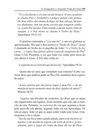 O Armagedon e a Segunda Vinda de Cristo/109

  “Vi o céu aberto, e eis um cavalo branco. O seu cavaleiro
  se chama Fiel e Verdadeiro e julga e peleja com justiça.
  Os Seus olhos são chama de fogo; na Sua cabeça, há mui-
  tos diademas; tem um nome escrito que ninguém conhe-
  ce, senão Ele mesmo. Está vestido com um manto tinto de
  sangue, e o Seu nome se chama o Verbo de Deus”.
  Apocalipse 19:11-13.

    O profeta contempla o “céu aberto”, e um ser glorioso se
aproximando. Diz que o Seu nome é o “Verbo de Deus”. Jesus
é chamado de Verbo no evangelho de João: “e o Verbo Se fez
carne... e vimos Sua glória, glória como do unigênito do Pai”
(João 1:14). Portanto, o ser que João viu vindo pelo meio do
céu aberto é Jesus. E Ele não vinha só:

  “e seguiam-no os exércitos que há no céu” Apocalipse 19:14.

     Quem são os seres que compõem este exército? Certa vez,
Jesus disse que poderia pedir ao Pai e Ele mandaria doze legiões
de anjos:

  “Acaso, pensas que não posso rogar a meu Pai, e ele me
  mandaria neste momento mais de doze legiões de anjos?”
  Mateus 26:53.

      Legiões são divisões de exércitos. Ao dizer que os anjos
são organizados em legiões, Jesus mostrou que eles são o exér-
cito do céu. Portanto, os exércitos do céu que seguiam a Jesus
pelo meio do céu aberto, segundo João viu em Apocalipse 19,
são os anjos. João vê que os anjos estão vindo com Jesus. Con-
tinuemos a ler o relato:
   “Sai da sua boca uma espada afiada, para com ela ferir as
   nações; e ele mesmo as regerá com cetro de ferro e, pesso-
   almente, pisa o lagar do vinho do furor da ira do Deus
 