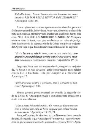 108/ O Oitavo

   Todo-Poderoso. Tem no Seu manto e na Sua coxa um nome
   inscrito: REI DOS REIS E SENHOR DOS SENHORES.”
   Apocalipse 19:15, 16.

     A descrição acima, embora apresente vários símbolos, pode ser
facilmente entendida. João vê que Jesus vem, não como um humilde
bebê como na Sua primeira vinda à terra; tem escrito no manto e na
coxa: “REI DOS REIS E SENHOR DOS SENHORES”. Vem para
tomar o reino da terra; vem para estabelecer um reino de justiça.
Esta é a descrição da segunda vinda de Cristo em glória e majesta-
de! Agora veja o que João descreve na continuação do capítulo:

   “E vi a besta e os reis da terra, com os seus exércitos, con-
   gregados para pelejarem contra aquele que estava mon-
   tado no cavalo e contra o Seu exército.” Apocalipse 19:19.

     Enquanto Jesus vem nas nuvens do céu, em glória e majesta-
de, “a besta e os reis da terra” estão congregados para pelejar
contra Ele, o Cordeiro. Está por cumprir-se a profecia de
Apocalipse 17:

   “pelejarão eles contra o Cordeiro, mas o Cordeiro os ven-
   cerá” Apocalipse 17:14.

     Vemos que esta peleja ocorrerá por ocasião da segunda vin-
da de Cristo! O Apocalipse revela o que acontecerá então com a
besta e os seus aliados:

   “Mas a besta foi aprisionada... Os restantes foram mortos
   com a espada que saía da boca daquele que estava monta-
   do no cavalo.” Apocalipse 19: 20, 21.
     Jesus, o Cordeiro, foi vitorioso no conflito com a besta e os reis
da terra. E segundo o que Apocalipse 17 nos revela, “vencerão tam-
bém os que estiverem com Ele, chamados, eleitos e fiéis” (Apoc.
 