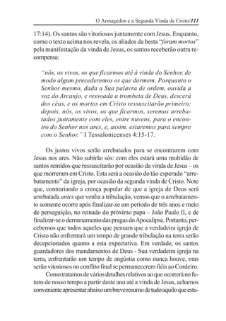 O Armagedon e a Segunda Vinda de Cristo/111

17:14). Os santos são vitoriosos juntamente com Jesus. Enquanto,
como o texto acima nos revela, os aliados da besta “foram mortos”
pela manifestação da vinda de Jesus, os santos receberão outra re-
compensa:

   “nós, os vivos, os que ficarmos até à vinda do Senhor, de
   modo algum precederemos os que dormem. Porquanto o
   Senhor mesmo, dada a Sua palavra de ordem, ouvida a
   voz do Arcanjo, e ressoada a trombeta de Deus, descerá
   dos céus, e os mortos em Cristo ressuscitarão primeiro;
   depois, nós, os vivos, os que ficarmos, seremos arreba-
   tados juntamente com eles, entre nuvens, para o encon-
   tro do Senhor nos ares, e, assim, estaremos para sempre
   com o Senhor.” I Tessalonicenses 4:15-17.

      Os justos vivos serão arrebatados para se encontrarem com
Jesus nos ares. Não subirão sós: com eles estará uma multidão de
santos remidos que ressuscitarão por ocasião da vinda de Jesus – os
que morreram em Cristo. Esta será a ocasião do tão esperado “arre-
batamento” da igreja, por ocasião da segunda vinda de Cristo. Note
que, contrariando a crença popular de que a igreja de Deus será
arrebatada antes que venha a tribulação, vemos que o arrebatamen-
to somente ocorre após finalizar-se um período de três anos e meio
de perseguição, no reinado do próximo papa – João Paulo II, e de
finalizar-se o derramamento das pragas do Apocalipse. Portanto, per-
cebemos que todos aqueles que pensam que a verdadeira igreja de
Cristo não enfrentará um tempo de grande tribulação na terra serão
decepcionados quanto a esta expectativa. Em verdade, os santos
guardadores dos mandamentos de Deus - Sua verdadeira igreja na
terra, enfrentarão um tempo de angústia como nunca houve, mas
serão vitoriosos no conflito final se permanecerem fiéis ao Cordeiro.
      Como tratamos de vários detalhes relativos ao que ocorrerá no fu-
turo de nosso tempo a partir deste ano até a vinda de Jesus, achamos
conveniente apresentar abaixo um breve resumo de tudo aquilo que estu-
 