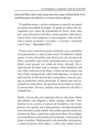 O Armagedon e a Segunda Vinda de Cristo/113

santos de Deus. Que você esteja com eles e que a leitura deste livro
contribua para este objetivo, é o nosso sincero desejo:

   “Vi também tronos, e nestes sentaram-se aqueles aos quais
   foi dada autoridade de julgar. Vi ainda as almas dos de-
   capitados por causa do testemunho de Jesus, bem como
   por causa da palavra de Deus, tantos quantos não adora-
   ram a besta, nem tampouco a sua imagem, e não recebe-
   ram a marca na fronte e na mão; e viveram e reinaram
   com Cristo.” Apocalipse 20:4.

   “Vi novo céu e nova terra, pois o primeiro céu e a primeira
   terra passaram, e o mar já não existe. Vi também a cidade
   santa, a nova Jerusalém, que descia do céu, da parte de
   Deus, ataviada como noiva adornada para o seu esposo.
   Então, ouvi grande voz vinda do trono, dizendo: Eis o
   tabernáculo de Deus com os homens. Deus habitará com
   eles. Eles serão povos de Deus, e Deus mesmo estará com
   eles. E lhes enxugará dos olhos toda lágrima, e a morte já
   não existirá, já não haverá luto, nem pranto, nem dor, por-
   que as primeiras coisas passaram. E Aquele que está as-
   sentado no trono disse: Eis que faço novas todas as coisas.
   E acrescentou: Escreve, porque estas palavras são fiéis e
   verdadeiras....

   Então, veio um dos sete anjos que têm as sete taças cheias
   dos últimos sete flagelos e falou comigo, dizendo: Vem,
   mostrar-te-ei a noiva, a esposa do Cordeiro; e me trans-
   portou, em espírito, até a uma grande e elevada montanha
   e me mostrou a santa cidade, Jerusalém, que descia do céu,
   da parte de Deus, a qual tem a glória de Deus. O seu fulgor
   era semelhante a uma pedra preciosíssima, como pedra de
   jaspe cristalina. Tinha grande e alta muralha, doze portas,
   e, junto às portas, doze anjos, e, sobre elas, nomes inscri-
 