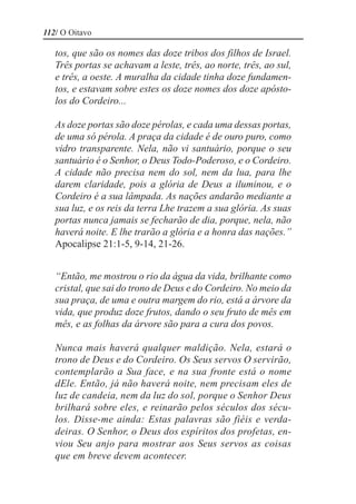 112/ O Oitavo

   tos, que são os nomes das doze tribos dos filhos de Israel.
   Três portas se achavam a leste, três, ao norte, três, ao sul,
   e três, a oeste. A muralha da cidade tinha doze fundamen-
   tos, e estavam sobre estes os doze nomes dos doze apósto-
   los do Cordeiro...

   As doze portas são doze pérolas, e cada uma dessas portas,
   de uma só pérola. A praça da cidade é de ouro puro, como
   vidro transparente. Nela, não vi santuário, porque o seu
   santuário é o Senhor, o Deus Todo-Poderoso, e o Cordeiro.
   A cidade não precisa nem do sol, nem da lua, para lhe
   darem claridade, pois a glória de Deus a iluminou, e o
   Cordeiro é a sua lâmpada. As nações andarão mediante a
   sua luz, e os reis da terra Lhe trazem a sua glória. As suas
   portas nunca jamais se fecharão de dia, porque, nela, não
   haverá noite. E lhe trarão a glória e a honra das nações.”
   Apocalipse 21:1-5, 9-14, 21-26.


   “Então, me mostrou o rio da água da vida, brilhante como
   cristal, que sai do trono de Deus e do Cordeiro. No meio da
   sua praça, de uma e outra margem do rio, está a árvore da
   vida, que produz doze frutos, dando o seu fruto de mês em
   mês, e as folhas da árvore são para a cura dos povos.

   Nunca mais haverá qualquer maldição. Nela, estará o
   trono de Deus e do Cordeiro. Os Seus servos O servirão,
   contemplarão a Sua face, e na sua fronte está o nome
   dEle. Então, já não haverá noite, nem precisam eles de
   luz de candeia, nem da luz do sol, porque o Senhor Deus
   brilhará sobre eles, e reinarão pelos séculos dos sécu-
   los. Disse-me ainda: Estas palavras são fiéis e verda-
   deiras. O Senhor, o Deus dos espíritos dos profetas, en-
   viou Seu anjo para mostrar aos Seus servos as coisas
   que em breve devem acontecer.
 