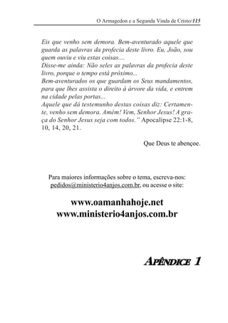 O Armagedon e a Segunda Vinda de Cristo/115


Eis que venho sem demora. Bem-aventurado aquele que
guarda as palavras da profecia deste livro. Eu, João, sou
quem ouviu e viu estas coisas....
Disse-me ainda: Não seles as palavras da profecia deste
livro, porque o tempo está próximo...
Bem-aventurados os que guardam os Seus mandamentos,
para que lhes assista o direito à árvore da vida, e entrem
na cidade pelas portas...
Aquele que dá testemunho destas coisas diz: Certamen-
te, venho sem demora. Amém! Vem, Senhor Jesus! A gra-
ça do Senhor Jesus seja com todos.” Apocalipse 22:1-8,
10, 14, 20, 21.

                                        Que Deus te abençoe.




  Para maiores informações sobre o tema, escreva-nos:
   pedidos@ministerio4anjos.com.br, ou acesse o site:

       www.oamanhahoje.net
     www.ministerio4anjos.com.br



                                        APÊNDICE 1
 