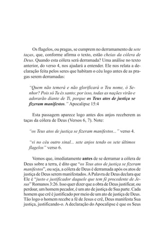 Os flagelos, ou pragas, se cumprem no derramamento de sete
taças, que, conforme afirma o texto, estão cheias da cólera de
Deus. Quando esta cólera será derramada? Uma análise no texto
anterior, do verso 4, nos ajudará a entender. Ele nos relata a de-
claração feita pelos seres que habitam o céu logo antes de as pra-
gas serem derramadas:

   “Quem não temerá e não glorificará o Teu nome, ó Se-
   nhor? Pois só Tu és santo; por isso, todas as nações virão e
   adorarão diante de Ti, porque os Teus atos de justiça se
   fizeram manifestos.” Apocalipse 15:4

     Esta passagem aparece logo antes dos anjos receberem as
taças da cólera de Deus (Versos 6, 7). Note:

   “os Teus atos de justiça se fizeram manifestos...” verso 4.

   “vi no céu outro sinal... sete anjos tendo os sete últimos
   flagelos” verso 6.

      Vemos que, imediatamente antes de se derramar a cólera de
Deus sobre a terra, é dito que “os Teus atos de justiça se fizeram
manifestos”, ou seja, a cólera de Deus é derramada após os atos de
justiça de Deus serem manifestados. A Palavra de Deus declara que
Ele é “justo e justificador daquele que tem fé procedente de Je-
sus” Romanos 3:26. Isso quer dizer que a obra de Deus justificar, ou
perdoar, um homem pecador, é um ato de justiça de Sua parte. Cada
homem que crê é justificado por meio de um ato de justiça de Deus.
Tão logo o homem recebe a fé de Jesus e crê, Deus manifesta Sua
justiça, justificando-o. A declaração do Apocalipse é que os Seus
 