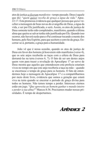 116/ O Oitavo

atos de justiça se fizeram manifestos - tempo passado. Deus é aquele
que diz: “quem quiser receba de graça a água da vida.” Apoc.
22:17. Esta promessa evidencia que qualquer pessoa que quiser re-
ceber a mensagem de boas novas do evangelho de Deus, a água da
vida, e ser por Ele justificada, o será. Assim, os atos de justiça de
Deus somente terão sido completados, manifestos, quando a última
alma que queira se salvar tenha sido justificada por Ele. Quando isso
ocorrer, não haverá razão para o Pai continuar tocando a mente dos
homens, pelo Seu Espírito, para que aceitem o convite da graça. En-
cerrar-se-á, portanto, a graça para a humanidade.

     João vê que é nessa ocasião, quando os atos de justiça de
Deus em favor dos homens já houverem sido manifestos (verso 4),
que os sete anjos receberão as taças com a cólera de Deus para
derramá-las na terra (versos 6, 7). O fato de ser um destes anjos
quem vem para trazer a revelação de Apocalipse 17 ao servo de
Deus mostra que aqueles que entendessem esta profecia estariam
vivos no tempo em que este anjo receberia a taça na mão – quando
se encerrasse o tempo de graça para os homens. O fato de enten-
dermos hoje a mensagem de Apocalipse 17 e a compartilharmos
por meio deste livro, evidencia que somos a geração que estará
viva na terra quando se encerrar o período de graça divina para
todos os homens. Não temos tempo a perder. Interesses eternos
estão em jogo. “Que aproveita ao homem ganhar o mundo inteiro
e perder a sua alma?” Marcos 8:36. Precisamos mudar nossas pri-
oridades. É tempo de despertarmos.




                                             APÊNDICE 2
 