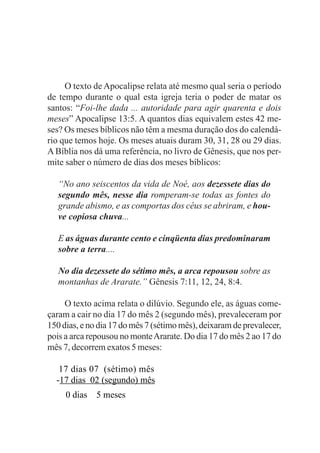 O texto de Apocalipse relata até mesmo qual seria o período
de tempo durante o qual esta igreja teria o poder de matar os
santos: “Foi-lhe dada ... autoridade para agir quarenta e dois
meses” Apocalipse 13:5. A quantos dias equivalem estes 42 me-
ses? Os meses bíblicos não têm a mesma duração dos do calendá-
rio que temos hoje. Os meses atuais duram 30, 31, 28 ou 29 dias.
A Bíblia nos dá uma referência, no livro de Gênesis, que nos per-
mite saber o número de dias dos meses bíblicos:

   “No ano seiscentos da vida de Noé, aos dezessete dias do
   segundo mês, nesse dia romperam-se todas as fontes do
   grande abismo, e as comportas dos céus se abriram, e hou-
   ve copiosa chuva...

   E as águas durante cento e cinqüenta dias predominaram
   sobre a terra....

   No dia dezessete do sétimo mês, a arca repousou sobre as
   montanhas de Ararate.” Gênesis 7:11, 12, 24, 8:4.

     O texto acima relata o dilúvio. Segundo ele, as águas come-
çaram a cair no dia 17 do mês 2 (segundo mês), prevaleceram por
150 dias, e no dia 17 do mês 7 (sétimo mês), deixaram de prevalecer,
pois a arca repousou no monte Ararate. Do dia 17 do mês 2 ao 17 do
mês 7, decorrem exatos 5 meses:

   17 dias 07 (sétimo) mês
  -17 dias 02 (segundo) mês
     0 dias   5 meses
 