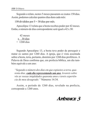 118/ O Oitavo

    Segundo o relato, nestes 5 meses passaram-se exatos 150 dias.
Assim, podemos calcular quantos dias dura cada mês:
   150 divididos por 5 = 30 dias por mês.
    Apocalipse 13 relata que a besta recebeu poder por 42 meses.
Então, o número de dias correspondente será igual a 42 x 30:

       42 meses
      x 30 dias
     = 1260 dias


    Segundo Apocalipse 13, a besta teve poder de perseguir e
matar os santos por 1260 dias. A igreja, que é vista assentada
sobre a besta, teria, portanto, domínio por 1260 dias proféticos. A
Palavra de Deus confirma que, em profecia bíblica, um dia tam-
bém equivale a um ano:

   “Segundo o número dos dias em que espiastes a terra, qua-
   renta dias, cada dia representando um ano, levareis sobre
   vós as vossas iniqüidades quarenta anos e tereis experiên-
   cia do meu desagrado.” Números 14:34.

     Assim, o período de 1260 dias, revelado na profecia,
corresponde a 1260 anos.



                                            APÊNDICE 3
 