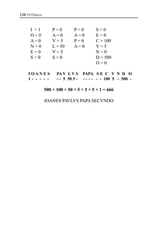 120/ O Oitavo


      I =1          P=0        P=0         S=0
      O=0           A=0        A=0         E=0
      A=0           V=5        P=0         C = 100
      N=0           L = 50     A=0         V=5
      E=0           V=5                    N=0
      S=0           S=0                    D = 500
                                           O=0

     IOANES           PA V L V S     PAPA S E C V N D O
     1- - - - -       - - 5 50 5 -   - - - - - - 100 5 - 500 -

                500 + 100 + 50 + 5 + 5 + 5 + 1 = 666

                IOANES PAVLVS PAPA SECVNDO
 