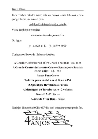 122/ O Oitavo

Para receber estudos sobre este ou outros temas bíblicos, envie
por gentileza um e-mail para:
                pedidos@ministerio4anjos.com.br
Visite também o website:
                  www.ministerio4anjos.com.br.
Ou ligue:
                 (41) 3625-1147 - (41) 8849-4000


Conheça os livros da Editora 4 Anjos:

  A Grande Controvérsia entre Cristo e Satanás - Ed. 1888
A Grande Controvérsia entre Cristo e Seus anjos e Satanás
                e seus anjos - Ed. 1858
                       Passos Para Cristo
             Todavia, para nós há um só Deus, o Pai
                O Apocalipse Revelando o Futuro
            A Mensagem do Terceiro Anjo - 2 volumes
                      Daniel 12 - Profecias
                  A Arte de Viver Bem - Saúde


Também dispomos de CDs e DVDs com temas para o tempo do fim.
 