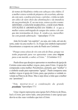 16/ O Oitavo

   de nomes de blasfêmia e tinha sete cabeças e dez chifres. E
   a mulher estava vestida de púrpura e de escarlata, adorna-
   da com ouro, e pedras preciosas, e pérolas, e tinha na mão
   um cálice de ouro cheio das abominações e da imundícia
   da sua prostituição. E, na sua testa, estava escrito o nome:
   MISTÉRIO, A GRANDE BABILÔNIA, A MÃE DAS PROS-
   TITUIÇÕES E ABOMINAÇÕES DA TERRA. E vi que a
   mulher estava embriagada do sangue dos santos e do san-
   gue das testemunhas de Jesus. E, vendo-a eu, maravilhei-
   me com grande admiração.” Apocalipse 17:3-6

     João foi levado “em espírito”, ou seja, em visão, até um de-
serto, onde viu uma mulher (v. 3). O que este símbolo representa?
Encontramos a resposta na carta de Paulo aos Coríntios:

   “Porque estou zeloso de vós com zelo de Deus; porque vos
   tenho preparado para vos apresentar como uma virgem
   pura a um marido, a saber, a Cristo.” 2 Coríntios 11:2

     Paulo disse que desejava apresentar os membros da igreja de
Corinto como uma mulher virgem, pura, para Cristo. A igreja foi
comparada a uma mulher. Percebemos, portanto, que “mulher” é
o símbolo usado para representar “igreja”. Paulo comparou uma
mulher virgem à igreja de Cristo, pura, que pratica a verdade re-
velada na Palavra de Deus. Mas o anjo disse a João que a mulher
era “prostituta”:

   “Vem, mostrar-te-ei a condenação da grande
   prostituta”Apocalipse 17:1

     Uma virgem representa uma igreja fiel à Palavra de Deus,
leal a Cristo; por outro lado, uma prostituta é uma igreja que
desvia-se das suas verdades que trai a Cristo:
 