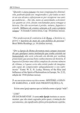 18/ O Oitavo

   “Quando o clero romano viu suas congregações diminuí-
   rem, pediram ajuda aos magistrados e, por todos os mei-
   os ao seu alcance esforçaram-se por recuperar sua anti-
   ga audiência.... Em vão, tanto as autoridades eclesiásti-
   cas quanto as civis, foram conclamadas para esmagar a
   heresia. Em vão recorriam à prisão, tortura, fogueira e
   espada. Milhares de crentes selaram a fé com o próprio
   sangue” A Grande Controvérsia, Cap. 10 (ênfase nossa).


   “Por professarem fé contrária à de Roma, a história re-
   gistra o martírio de mais de cem milhões de pessoas”
   Brief Bible Readings, p. 16 (ênfase nossa).


   “Que a Igreja de Roma derramou mais sangue inocente
   do que qualquer outra instituição que tenha existido na
   humanidade não será colocado em dúvida por nenhum
   protestante que possua bons conhecimentos de história. É
   impossível formar uma idéia completa do enorme número
   de vítimas, e é quase certo não existir poder de imagina-
   ção capaz de compreender adequadamente o seu sofri-
   mento” Fonte: W. E. H. Leeky, History of the Rise and
   Influence of the Spirit of Rationalism in Europe, Vo. 2:32,
   edição de 1910 (ênfase nossa).

   5- na sua testa estava escrito o nome: MISTÉRIO, A GRAN-
   DE BABILÔNIA, A MÃE DAS PROSTITUIÇÕES (v.5)

     Existe uma igreja apenas que se intitula como a igreja “mãe”:

   “§1667
   OS SACRAMENTAIS ‘A santa mãe Igreja instituiu os sacra-
   mentais, que são sinais sagrados pelos quais, à imitação dos
   sacramentos, são significados efeitos principalmente espiritu-
 