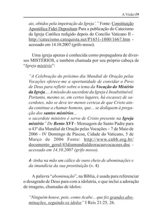 A Visão/19

  ais, obtidos pela impetração da Igreja’.” Fonte: Constituição
  Apostólica Fidei Depositum Para a publicação do Catecismo
  da Igreja Católica redigido depois do Concilio Vaticano II -
  http://catecismo.catequista.net/P1651-1800/1667.htm -
  acessado em 14.10.2007 (grifo nosso).

     Uma igreja apenas é conhecida como propagadora de diver-
sos MISTÉRIOS, e também chamada por seu próprio cabeça de
“Igreja mistério”:

  “A Celebração do próximo dia Mundial de Oração pelas
  Vocações oferece-me a oportunidade de convidar o Povo
  de Deus para refletir sobre o tema da Vocação do Mistério
  da Igreja.... A missão do sacerdote da Igreja é Insubstituível.
  Portanto, mesmo se, em certos lugares, há escassez de sa-
  cerdotes, não se deve ter menos certeza de que Cristo ain-
  da continue a chamar homens, que... se dediquem à prega-
  ção dos santos mistérios...
  o sacerdote ministro é servo de Cristo presente na Igreja
  mistério” De Bento XVI - Mensagem do Santo Padre para
  o 43º dia Mundial de Oração pelas Vocações – 7 de Maio de
  2006 - IV Domingo de Páscoa, Cidade do Vaticano, 5 de
  Março de 2006 Fonte: http://www.cnbb.org.br/
  documento_geral/43diamundialdeoracaovocacoes.doc -
  acessado em 14.10.2007 (grifo nosso).

  4- tinha na mão um cálice de ouro cheio de abominações e
  da imundícia da sua prostituição (v. 4)

     A palavra “abominação”, na Bíblia, é usada para referenciar
o desagrado de Deus para com a idolatria, o que inclui a adoração
de imagens, chamadas de ídolos:

  “Ninguém houve, pois, como Acabe... que fez grandes abo-
  minações, seguindo os ídolos” I Reis 21:25, 26.
 