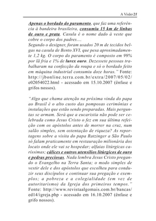 A Visão/21

Apenas o bordado do paramento, que faz uma referên-
cia à bandeira brasileira, consumiu 15 km de linhas
de ouro e prata. Casula é o nome dado à veste que
cobre o corpo dos padres....
Segundo o designer, foram usados 20 m de tecidos bel-
gas na casula de Bento XVI, que pesa aproximadamen-
te 1,2 kg. O corpo do paramento é composto em 99%
por lã fria e 1% de lurex ouro. Dezessete pessoas tra-
balharam na confecção da roupa e só o bordado feito
em máquina industrial consumiu doze horas.” Fonte:
http://jbonline.terra.com.br/extra/2007/05/02/
e02054022.html - acessado em 15.10.2007 (ênfase e
grifos nossos).

“Algo que chama atenção na próxima vinda do papa
ao Brasil é o alto custo das pomposas cerimônias e
instalações que estão sendo preparadas. Mais pergun-
tas se armam. Será que a eucaristia não pode ser ce-
lebrada como Jesus Cristo o fez em sua última refei-
ção com os apóstolos antes de morrer na cruz, num
salão simples, sem ostentação de riqueza? As repor-
tagens sobre a visita do papa Ratzinger a São Paulo
só falam praticamente em restauração milionária dos
locais onde ele vai se hospedar; alfaias litúrgicas ca-
ríssimas; cálices e outros utensílios litúrgicos de ouro
e pedras preciosas. Nada lembra Jesus Cristo pregan-
do o Evangelho na Terra Santa; o modo simples de
vestir dele e dos apóstolos que escolheu para condu-
zir seus discípulos e continuar sua pregação e exem-
p l o s ; a p o b re z a e a c o l e g i a l i d a d e ( e m v e z d e
autoritarismo) da Igreja dos primeiros tempos.”
Fonte: http://www.revistaalgomais.com.br/bancas/
ed14/igreja.php - acessado em 16.10.2007 (ênfase e
grifo nossos).
 