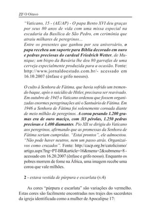 22/ O Oitavo

   “Vaticano, 15 - (AE/AP) - O papa Bento XVI deu graças
   por seus 80 anos de vida com uma missa especial na
   escadaria da Basílica de São Pedro, em cerimônia que
   atraiu milhares de peregrinos...
   Entre os presentes que ganhou por seu aniversário, o
   papa recebeu um suporte para Bíblia decorado em ouro
   e pedras preciosas do cardeal Friedrich Wetter, de Mu-
   nique; um bispo da Bavária lhe deu 80 garrafas de uma
   cerveja especialmente produzida para a ocasião. Fonte:
   http://www.jornaldoestado.com.br/- acessado em
   16.10.2007 (ênfase e grifo nossos).

   O culto à Senhora de Fátima, que havia sofrido um tremen-
   do baque, após o suicídio de Hitler, precisava ser reavivado.
   Em outubro de 1945 o Vaticano ordenou que fossem organi-
   zadas enormes peregrinações até o Santuário de Fátima. Em
   1946 a Senhora de Fátima foi solenemente coroada diante
   de meio milhão de peregrinos. A coroa pesando 1.200 gra-
   mas era de ouro maciço, com 3l3 pérolas, 1.250 pedras
   preciosas e 1.400 diamantes. Pio XII se dirigiu do Vaticano
   aos peregrinos, afirmando que as promessas da Senhora de
   Fátima seriam cumpridas. “Estai prontos”, ele admoestou.
   “Não pode haver neutros, nem um passo atrás. Organizai-
   vos como cruzados”. Fonte: http://cacp.org.br/catolicismo/
   artigo.aspx?lng=PT-BR&article=16&menu=2&submenu=8 -
   acessado em 16.20.2007 (ênfase e grifo nosso). Enquanto os
   pobres morrem de fome na África, uma imagem recebe uma
   coroa que vale milhões.

   2 - estava vestida de púrpura e escarlata (v.4)

     As cores “púrpura e escarlata” são variações do vermelho.
Estas cores são facilmente encontradas nos trajes dos sacerdotes
da igreja identificada como a mulher de Apocalipse 17:
 