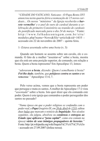 A Visão/23

  “CIDADE DO VATICANO, Vaticano - O Papa Bento XVI
  anunciou nesta quarta-feira a nomeação de 15 novos car-
  deais... Os novos “ministros” da Igreja receberão o bar-
  rete vermelho1 e o anel de ouro de cardeal durante a ce-
  lebração do primeiro Consistório ou reunião de cardeais
  do pontificado marcada para o dia 24 de março.” Fonte:
  h t t p : / / w w w. f o l h a d e c o n t a g e m . c o m . b r / s i t e /
  modules.php?name=News&file=article&sid=1035 -
  acessado em 22 de novembro de 2007 – quinta feira.

  1- Estava assentada sobre uma besta (v. 3)

     Quando um homem se assenta sobre um cavalo, ele o co-
manda. O fato de a mulher “assentar-se” sobre a besta, mostra
que ela está em uma posição superior, de comando, em relação a
besta. Quem a besta representa? Em Apocalipse 13, lemos:

  “adoraram a besta, dizendo: Quem é semelhante à besta?
  Foi-lhe dado, também, que pelejasse contra os santos e os
  vencesse.” Apocalipse 13:4, 7.


     Pelo verso acima, vemos que a besta representa um poder
que persegue e mata os santos. A mulher de Apocalipse 17 é vista
“assentada” sobre a besta. Isto quer dizer que ela comanda este
poder. Quem é esta igreja que comandou o poder perseguidor dos
santos no passado?

  “Numa época em que o poder religioso se confundia com o
  poder real, o Papa Gregório IX, em 20 de Abril de 1233, editou
  duas bulas que marcam o reinício da Inquisição. Nos séculos
  seguintes, ela julgou, absolveu ou condenou e entregou ao
  Estado (que aplicava a “pena capital”, como era comum na
  época) vários de seus inimigos propagadores de heresias.”
  Fonte: http://pt.wikipedia.org/wiki/Inquisi%C3%A7%C3%A3o
  - acessado em 27.09.2007 (ênfase nossa).
 