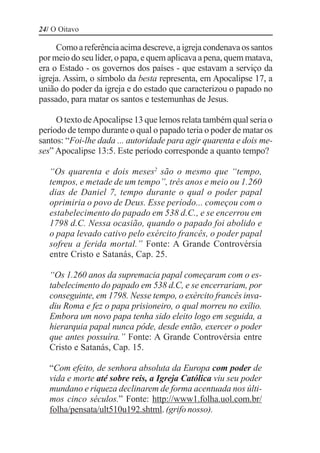 24/ O Oitavo

     Como a referência acima descreve, a igreja condenava os santos
por meio do seu líder, o papa, e quem aplicava a pena, quem matava,
era o Estado - os governos dos países - que estavam a serviço da
igreja. Assim, o símbolo da besta representa, em Apocalipse 17, a
união do poder da igreja e do estado que caracterizou o papado no
passado, para matar os santos e testemunhas de Jesus.

     O texto de Apocalipse 13 que lemos relata também qual seria o
período de tempo durante o qual o papado teria o poder de matar os
santos: “Foi-lhe dada ... autoridade para agir quarenta e dois me-
ses” Apocalipse 13:5. Este período corresponde a quanto tempo?

   “Os quarenta e dois meses2 são o mesmo que “tempo,
   tempos, e metade de um tempo”, três anos e meio ou 1.260
   dias de Daniel 7, tempo durante o qual o poder papal
   oprimiria o povo de Deus. Esse período... começou com o
   estabelecimento do papado em 538 d.C., e se encerrou em
   1798 d.C. Nessa ocasião, quando o papado foi abolido e
   o papa levado cativo pelo exército francês, o poder papal
   sofreu a ferida mortal.” Fonte: A Grande Controvérsia
   entre Cristo e Satanás, Cap. 25.

   “Os 1.260 anos da supremacia papal começaram com o es-
   tabelecimento do papado em 538 d.C, e se encerrariam, por
   conseguinte, em 1798. Nesse tempo, o exército francês inva-
   diu Roma e fez o papa prisioneiro, o qual morreu no exílio.
   Embora um novo papa tenha sido eleito logo em seguida, a
   hierarquia papal nunca pôde, desde então, exercer o poder
   que antes possuíra.” Fonte: A Grande Controvérsia entre
   Cristo e Satanás, Cap. 15.

   “Com efeito, de senhora absoluta da Europa com poder de
   vida e morte até sobre reis, a Igreja Católica viu seu poder
   mundano e riqueza declinarem de forma acentuada nos últi-
   mos cinco séculos.” Fonte: http://www1.folha.uol.com.br/
   folha/pensata/ult510u192.shtml. (grifo nosso).
 