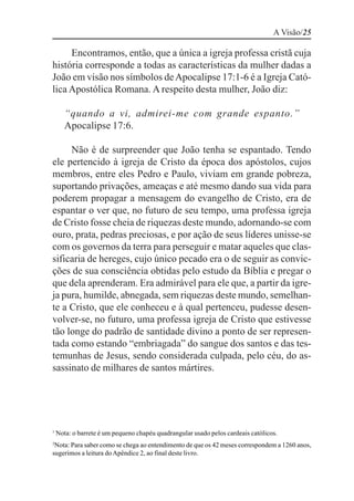 A Visão/25

     Encontramos, então, que a única a igreja professa cristã cuja
história corresponde a todas as características da mulher dadas a
João em visão nos símbolos de Apocalipse 17:1-6 é a Igreja Cató-
lica Apostólica Romana. A respeito desta mulher, João diz:

       “quando a vi, admirei-me com grande espanto.”
       Apocalipse 17:6.

     Não é de surpreender que João tenha se espantado. Tendo
ele pertencido à igreja de Cristo da época dos apóstolos, cujos
membros, entre eles Pedro e Paulo, viviam em grande pobreza,
suportando privações, ameaças e até mesmo dando sua vida para
poderem propagar a mensagem do evangelho de Cristo, era de
espantar o ver que, no futuro de seu tempo, uma professa igreja
de Cristo fosse cheia de riquezas deste mundo, adornando-se com
ouro, prata, pedras preciosas, e por ação de seus líderes unisse-se
com os governos da terra para perseguir e matar aqueles que clas-
sificaria de hereges, cujo único pecado era o de seguir as convic-
ções de sua consciência obtidas pelo estudo da Bíblia e pregar o
que dela aprenderam. Era admirável para ele que, a partir da igre-
ja pura, humilde, abnegada, sem riquezas deste mundo, semelhan-
te a Cristo, que ele conheceu e à qual pertenceu, pudesse desen-
volver-se, no futuro, uma professa igreja de Cristo que estivesse
tão longe do padrão de santidade divino a ponto de ser represen-
tada como estando “embriagada” do sangue dos santos e das tes-
temunhas de Jesus, sendo considerada culpada, pelo céu, do as-
sassinato de milhares de santos mártires.




1
    Nota: o barrete é um pequeno chapéu quadrangular usado pelos cardeais católicos.
2
 Nota: Para saber como se chega ao entendimento de que os 42 meses correspondem a 1260 anos,
sugerimos a leitura do Apêndice 2, ao final deste livro.
 