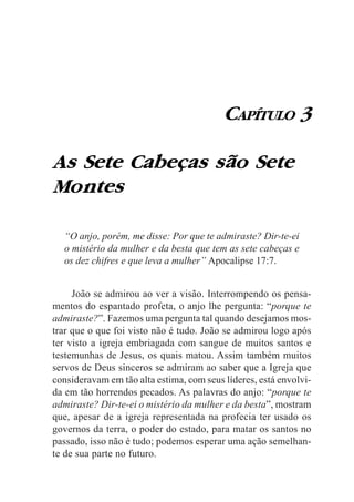 CAPÍTULO 3

As Sete Cabeças são Sete
Montes

  “O anjo, porém, me disse: Por que te admiraste? Dir-te-ei
  o mistério da mulher e da besta que tem as sete cabeças e
  os dez chifres e que leva a mulher” Apocalipse 17:7.


     João se admirou ao ver a visão. Interrompendo os pensa-
mentos do espantado profeta, o anjo lhe pergunta: “porque te
admiraste?”. Fazemos uma pergunta tal quando desejamos mos-
trar que o que foi visto não é tudo. João se admirou logo após
ter visto a igreja embriagada com sangue de muitos santos e
testemunhas de Jesus, os quais matou. Assim também muitos
servos de Deus sinceros se admiram ao saber que a Igreja que
consideravam em tão alta estima, com seus líderes, está envolvi-
da em tão horrendos pecados. As palavras do anjo: “porque te
admiraste? Dir-te-ei o mistério da mulher e da besta”, mostram
que, apesar de a igreja representada na profecia ter usado os
governos da terra, o poder do estado, para matar os santos no
passado, isso não é tudo; podemos esperar uma ação semelhan-
te de sua parte no futuro.
 