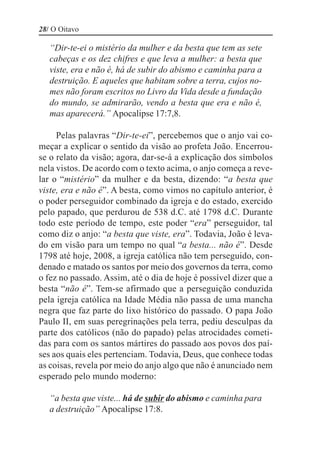 28/ O Oitavo

   “Dir-te-ei o mistério da mulher e da besta que tem as sete
   cabeças e os dez chifres e que leva a mulher: a besta que
   viste, era e não é, há de subir do abismo e caminha para a
   destruição. E aqueles que habitam sobre a terra, cujos no-
   mes não foram escritos no Livro da Vida desde a fundação
   do mundo, se admirarão, vendo a besta que era e não é,
   mas aparecerá.” Apocalipse 17:7,8.

     Pelas palavras “Dir-te-ei”, percebemos que o anjo vai co-
meçar a explicar o sentido da visão ao profeta João. Encerrou-
se o relato da visão; agora, dar-se-á a explicação dos símbolos
nela vistos. De acordo com o texto acima, o anjo começa a reve-
lar o “mistério” da mulher e da besta, dizendo: “a besta que
viste, era e não é”. A besta, como vimos no capítulo anterior, é
o poder perseguidor combinado da igreja e do estado, exercido
pelo papado, que perdurou de 538 d.C. até 1798 d.C. Durante
todo este período de tempo, este poder “era” perseguidor, tal
como diz o anjo: “a besta que viste, era”. Todavia, João é leva-
do em visão para um tempo no qual “a besta... não é”. Desde
1798 até hoje, 2008, a igreja católica não tem perseguido, con-
denado e matado os santos por meio dos governos da terra, como
o fez no passado. Assim, até o dia de hoje é possível dizer que a
besta “não é”. Tem-se afirmado que a perseguição conduzida
pela igreja católica na Idade Média não passa de uma mancha
negra que faz parte do lixo histórico do passado. O papa João
Paulo II, em suas peregrinações pela terra, pediu desculpas da
parte dos católicos (não do papado) pelas atrocidades cometi-
das para com os santos mártires do passado aos povos dos paí-
ses aos quais eles pertenciam. Todavia, Deus, que conhece todas
as coisas, revela por meio do anjo algo que não é anunciado nem
esperado pelo mundo moderno:

   “a besta que viste... há de subir do abismo e caminha para
   a destruição” Apocalipse 17:8.
 