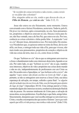30/ O Oitavo

   “Se vos falei de coisas terrestres e não crestes, como crereis
   se vos falar das celestiais?
   Ora, ninguém subiu ao céu, senão o que desceu do céu, o
   Filho do Homem, que está no céu.” João 3:12, 13.

      Jesus não estava no céu fisicamente, neste momento. Estava
conversando com o fariseu Nicodemos, nesta terra. Todavia, pela fé,
Ele já se via vitorioso, após a ressurreição, no céu. Seus pensamen-
tos, propósitos e objetivos estavam no céu. Desceu à terra para fa-
zer, não Sua vontade, mas a de Seu Pai, que estava no céu. Por isso,
conhecia as coisas celestiais e delas podia falar. A expressão “está
no céu” dita por Jesus, demonstrava isso. Por meio dela, Ele ensina-
va a Nicodemos que, se quisesse entrar no reino de Deus, devia crer
nEle, em Jesus, e entregar toda sua vida a Ele, para que vivesse, não
mais tendo seus pensamentos, propósitos do coração e objetivos de
vida nas coisas da terra, mas no céu, como Jesus os tinha.

     Os que “habitam no céu” são os que se entregaram sem reservas
a Jesus e abandonaram todos seus interesses desta terra, ligando-se ao
céu. Por outro lado, os que “habitam na terra” são os que, mantém
seus interesses, objetivos de vida e propósitos nas coisas deste mundo
e não no céu, independentemente de professarem crer em Cristo ou
não. De acordo com o Apocalipse, os “que habitam sobre a terra”, são
aqueles “cujos nomes não foram escritos no Livro da Vida”, e que,
portanto, se não se entregarem sem reservas a Jesus Cristo, sua única
esperança de salvação, em tempo, sofrerão a pena final: “se alguém
não foi achado inscrito no Livro da Vida, esse foi lançado para dentro
do lago de fogo” (Apocalipse 20:14). Uma entrega parcial a Cristo,
mantendo alguns dos interesses na terra, resultará na destruição final da
vida da pessoa. Ou seremos totalmente de Cristo para a salvação de
nossa alma, ou nos perderemos. Escolha hoje o que farás, amigo leitor.
Sinceramente, desejamos que você escolha entregar-se sem reservas a
Cristo, e receba a recompensa dos que assim o fizerem: “para que todo
aquele que nEle crê não pereça, mas tenha a vida eterna” (João 3:16).
 