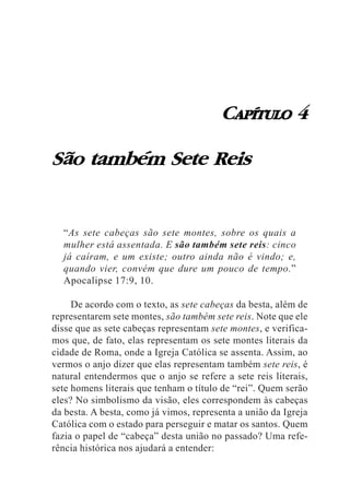 CAPÍTULO 4

São também Sete Reis


  “As sete cabeças são sete montes, sobre os quais a
  mulher está assentada. E são também sete reis: cinco
  já caíram, e um existe; outro ainda não é vindo; e,
  quando vier, convém que dure um pouco de tempo.”
  Apocalipse 17:9, 10.

     De acordo com o texto, as sete cabeças da besta, além de
representarem sete montes, são também sete reis. Note que ele
disse que as sete cabeças representam sete montes, e verifica-
mos que, de fato, elas representam os sete montes literais da
cidade de Roma, onde a Igreja Católica se assenta. Assim, ao
vermos o anjo dizer que elas representam também sete reis, é
natural entendermos que o anjo se refere a sete reis literais,
sete homens literais que tenham o título de “rei”. Quem serão
eles? No simbolismo da visão, eles correspondem às cabeças
da besta. A besta, como já vimos, representa a união da Igreja
Católica com o estado para perseguir e matar os santos. Quem
fazia o papel de “cabeça” desta união no passado? Uma refe-
rência histórica nos ajudará a entender:
 