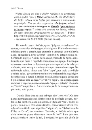34/ O Oitavo

   “Numa época em que o poder religioso se confundia
   com o poder real, o Papa Gregório IX, em 20 de Abril
   de 1233, editou duas bulas que marcam o reinício da
   Inquisição. Nos séculos seguintes, ela julgou, absol-
   veu ou condenou e entregou ao Estado (que aplicava
   a “pena capital”, como era comum na época) vários
   de seus inimigos propagadores de heresias.” Fonte:
   http://pt.wikipedia.org/wiki/Inquisi%C3%A7%C3%A3o
   - acessado em 27.09.2007 (ênfase nossa).

     De acordo com a história, quem “julgava e condenava” os
santos, chamados de hereges, era a igreja. Ela então os enca-
minhava para o estado, que cumpria a sentença que ela havia
dado, aplicando a pena capital – a morte. O estado estava su-
bordinado à igreja. Assim, nesta união chamada de besta, a ins-
tituição que fazia o papel de comando era a igreja. É nela que
devemos encontrar os homens que correspondem às cabeças
da besta, uma vez que a cabeça é a que comanda o corpo. Na
referência acima, vimos que foi o “papa”, por meio da edição
de duas bulas, que ordenou o reinício do tribunal da Inquisição.
É sabido que a Igreja Católica possui, desde aquela época até
hoje, apenas uma cabeça visível: “o papa”. Era o papa quem
cumpria o papel de cabeça da união “igreja – estado” chamada
de “besta” na profecia. As sete cabeças da besta representam,
portanto, sete papas.

     O anjo disse que as sete cabeças são “sete reis”. Os sete
papas representados no simbolismo da profecia devem, por-
tanto, ter também, cada um deles, o título de “rei”. Todos os
papas, como tais, têm vários títulos, como Vicarivs Filli Dei,
o blasfemo título que significa “Vigário”, ou “Substituto do
Filho de Deus”, entre outros. Todavia, a história relata que
nem todos os papas tiveram o título de “rei”. Para que uma
pessoa tenha o título de rei, é necessário que seja chefe de
 