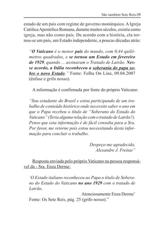 São também Sete Reis/35

estado de um país com regime de governo monárquico. A Igreja
Católica Apostólica Romana, durante muitos séculos, existiu como
igreja, mas não como país. De acordo com a história, ela tor-
nou-se um país, um Estado independente, a poucas décadas atrás:

  “O Vaticano é o menor país do mundo, com 0,44 quilô-
  metros quadrados, e se tornou um Estado em fevereiro
  de 1929, quando ... assinaram o Tratado de Latrão. Nes-
  se acordo, a Itália reconheceu a soberania do papa so-
  bre o novo Estado.” Fonte: Folha On Line, 09.04.2007
  (ênfase e grifo nosso).

    A informação é confirmada por fonte do próprio Vaticano:

  “Sou estudante do Brasil e estou participando de um tra-
  balho de conteúdo histórico onde necessito saber o ano em
  que o Papa recebeu o título de “Soberano do Estado do
  Vaticano” (Teria alguma relação com o tratado de Latrão?).
  Penso que esta informação é de fácil consulta para a Sra.
  Por favor, me retorne pois estou necessitando desta infor-
  mação para concluir o trabalho.

                                    Despeço-me agradecido,
                                      Alexandre J. Freitas”

     Resposta enviada pelo próprio Vaticano na pessoa responsá-
vel da - Sra. Enza Derme:

  ‘O Estado italiano reconheceu ao Papa o título de Sobera-
  no do Estado do Vaticano no ano 1929 com o tratado de
  Latrão.
                              Atenciosamente Enza Derme’
  Fonte: Os Sete Reis, pág. 25 (grifo nosso).”
 