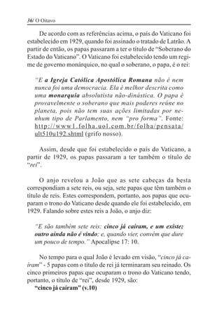 36/ O Oitavo

     De acordo com as referências acima, o país do Vaticano foi
estabelecido em 1929, quando foi assinado o tratado de Latrão. A
partir de então, os papas passaram a ter o título de “Soberano do
Estado do Vaticano”. O Vaticano foi estabelecido tendo um regi-
me de governo monárquico, no qual o soberano, o papa, é o rei:

   “E a Igreja Católica Apostólica Romana não é nem
   nunca foi uma democracia. Ela é melhor descrita como
   uma monarquia absolutista não-dinástica. O papa é
   provavelmente o soberano que mais poderes reúne no
   planeta, pois não tem suas ações limitadas por ne-
   nhum tipo de Parlamento, nem “pro forma”. Fonte:
   http://www1.folha.uol.com.br/folha/pensata/
   ult510u192.shtml (grifo nosso).

     Assim, desde que foi estabelecido o país do Vaticano, a
partir de 1929, os papas passaram a ter também o título de
“rei”.

      O anjo revelou a João que as sete cabeças da besta
correspondiam a sete reis, ou seja, sete papas que têm também o
título de reis. Estes correspondem, portanto, aos papas que ocu-
param o trono do Vaticano desde quando ele foi estabelecido, em
1929. Falando sobre estes reis a João, o anjo diz:

   “E são também sete reis: cinco já caíram, e um existe;
   outro ainda não é vindo; e, quando vier, convém que dure
   um pouco de tempo.” Apocalipse 17: 10.

     No tempo para o qual João é levado em visão, “cinco já ca-
íram” - 5 papas com o título de rei já terminaram seu reinado. Os
cinco primeiros papas que ocuparam o trono do Vaticano tendo,
portanto, o título de “rei”, desde 1929, são:
   “cinco já caíram” (v.10)
 
