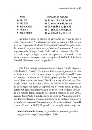 São também Sete Reis/37


      Papa                      Duração do reinado
   1- Pio XI                   de 11.fev.29 a 10.fev.39
   2- Pio XII                  de 02.mar.39 a 09.out.58
   3- João XXIII               de 28.out.58 a 03.jun.63
   4- Paulo VI                 de 21.jun.63 a 06.ago.78
   5- João Paulo I             de 23.ago.78 a 28.set.78

     Segundo o anjo, no tempo da revelação da visão ao servo
João, “um existe”. No Vaticano, o cargo de papa é vitalício, ou
seja, um papa somente deixa de ocupar o trono do Vaticano quan-
do morre. O anjo diz que cinco já “caíram”, morreram. Assim, o
papa do qual é dito que “existe” não pode ser nenhum deles. Deve
ser então o que os segue – o sexto papa com o título de rei. A
história mostra que o papa que se seguiu a João Paulo I foi João
Paulo II. Ele é o sexto rei da profecia.

     João foi levado pelo anjo ao tempo em que o sexto papa rei,
João Paulo II, “existe”. Da mesma forma, este anjo revelaria esta
profecia aos servos de Deus no tempo no qual João Paulo II “exis-
te”, ou seja, está no poder. A história prova que isso de fato ocor-
reu. O lançamento do livro “The Sixth King: 666 and the New
World Order” nos Estados Unidos, na década de 90, apresentan-
do as cabeças da besta de Apocalipse 17 como sendo papas, e
outras publicações similares, como o livro “Os Sete Reis”, tratan-
do do mesmo tema, lançado no Brasil a meados do ano 2000,
quando João Paulo II ainda estava no trono do Vaticano, são pro-
vas documentais de que o entendimento desta profecia começou a
ser dado aos servos de Deus no tempo do sexto rei (João Paulo II
reinou até abril de 2005). Seguindo com a explicação, o anjo diz:

   “outro ainda não é vindo; e, quando vier, convém que dure
   um pouco de tempo” Apocalipse 17:10.
 
