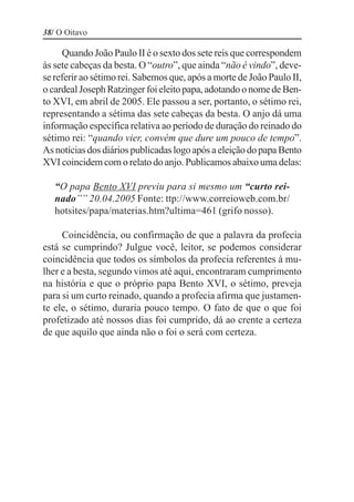 38/ O Oitavo

      Quando João Paulo II é o sexto dos sete reis que correspondem
às sete cabeças da besta. O “outro”, que ainda “não é vindo”, deve-
se referir ao sétimo rei. Sabemos que, após a morte de João Paulo II,
o cardeal Joseph Ratzinger foi eleito papa, adotando o nome de Ben-
to XVI, em abril de 2005. Ele passou a ser, portanto, o sétimo rei,
representando a sétima das sete cabeças da besta. O anjo dá uma
informação específica relativa ao período de duração do reinado do
sétimo rei: “quando vier, convém que dure um pouco de tempo”.
As notícias dos diários publicadas logo após a eleição do papa Bento
XVI coincidem com o relato do anjo. Publicamos abaixo uma delas:

   “O papa Bento XVI previu para si mesmo um “curto rei-
   nado”” 20.04.2005 Fonte: ttp://www.correioweb.com.br/
   hotsites/papa/materias.htm?ultima=461 (grifo nosso).

     Coincidência, ou confirmação de que a palavra da profecia
está se cumprindo? Julgue você, leitor, se podemos considerar
coincidência que todos os símbolos da profecia referentes à mu-
lher e a besta, segundo vimos até aqui, encontraram cumprimento
na história e que o próprio papa Bento XVI, o sétimo, preveja
para si um curto reinado, quando a profecia afirma que justamen-
te ele, o sétimo, duraria pouco tempo. O fato de que o que foi
profetizado até nossos dias foi cumprido, dá ao crente a certeza
de que aquilo que ainda não o foi o será com certeza.
 