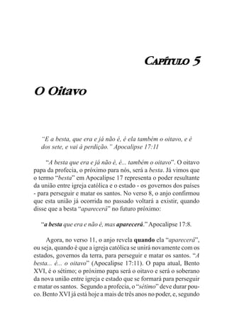 CAPÍTULO 5

O Oitavo


   “E a besta, que era e já não é, é ela também o oitavo, e é
   dos sete, e vai à perdição.” Apocalipse 17:11

     “A besta que era e já não é, é... também o oitavo”. O oitavo
papa da profecia, o próximo para nós, será a besta. Já vimos que
o termo “besta” em Apocalipse 17 representa o poder resultante
da união entre igreja católica e o estado - os governos dos países
- para perseguir e matar os santos. No verso 8, o anjo confirmou
que esta união já ocorrida no passado voltará a existir, quando
disse que a besta “aparecerá” no futuro próximo:

   “a besta que era e não é, mas aparecerá.” Apocalipse 17:8.

     Agora, no verso 11, o anjo revela quando ela “aparecerá”,
ou seja, quando é que a igreja católica se unirá novamente com os
estados, governos da terra, para perseguir e matar os santos. “A
besta... é... o oitavo” (Apocalipse 17:11). O papa atual, Bento
XVI, é o sétimo; o próximo papa será o oitavo e será o soberano
da nova união entre igreja e estado que se formará para perseguir
e matar os santos. Segundo a profecia, o “sétimo” deve durar pou-
co. Bento XVI já está hoje a mais de três anos no poder, e, segundo
 