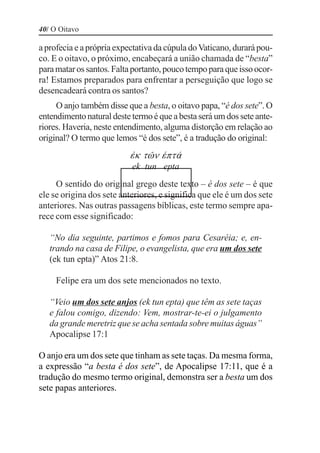 40/ O Oitavo

a profecia e a própria expectativa da cúpula do Vaticano, durará pou-
co. E o oitavo, o próximo, encabeçará a união chamada de “besta”
para matar os santos. Falta portanto, pouco tempo para que isso ocor-
ra! Estamos preparados para enfrentar a perseguição que logo se
desencadeará contra os santos?
     O anjo também disse que a besta, o oitavo papa, “é dos sete”. O
entendimento natural deste termo é que a besta será um dos sete ante-
riores. Haveria, neste entendimento, alguma distorção em relação ao
original? O termo que lemos “é dos sete”, é a tradução do original:
                          •j tØm –pt‚
                           ek tun epta
     O sentido do original grego deste texto – é dos sete – é que
ele se origina dos sete anteriores, e significa que ele é um dos sete
anteriores. Nas outras passagens bíblicas, este termo sempre apa-
rece com esse significado:

   “No dia seguinte, partimos e fomos para Cesaréia; e, en-
   trando na casa de Filipe, o evangelista, que era um dos sete
   (ek tun epta)” Atos 21:8.

     Felipe era um dos sete mencionados no texto.

   “Veio um dos sete anjos (ek tun epta) que têm as sete taças
   e falou comigo, dizendo: Vem, mostrar-te-ei o julgamento
   da grande meretriz que se acha sentada sobre muitas águas”
   Apocalipse 17:1

O anjo era um dos sete que tinham as sete taças. Da mesma forma,
a expressão “a besta é dos sete”, de Apocalipse 17:11, que é a
tradução do mesmo termo original, demonstra ser a besta um dos
sete papas anteriores.
 