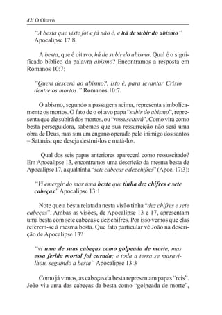 42/ O Oitavo

   “A besta que viste foi e já não é, e há de subir do abismo”
   Apocalipse 17:8.

     A besta, que é oitavo, há de subir do abismo. Qual é o signi-
ficado bíblico da palavra abismo? Encontramos a resposta em
Romanos 10:7:

   “Quem descerá ao abismo?, isto é, para levantar Cristo
   dentre os mortos.” Romanos 10:7.

     O abismo, segundo a passagem acima, representa simbolica-
mente os mortos. O fato de o oitavo papa “subir do abismo”, repre-
senta que ele subirá dos mortos, ou “ressuscitará”. Como virá como
besta perseguidora, sabemos que sua ressurreição não será uma
obra de Deus, mas sim um engano operado pelo inimigo dos santos
– Satanás, que deseja destruí-los e matá-los.

    Qual dos seis papas anteriores aparecerá como ressuscitado?
Em Apocalipse 13, encontramos uma descrição da mesma besta de
Apocalipse 17, a qual tinha “sete cabeças e dez chifres” (Apoc. 17:3):

   “Vi emergir do mar uma besta que tinha dez chifres e sete
   cabeças” Apocalipse 13:1

     Note que a besta relatada nesta visão tinha “dez chifres e sete
cabeças”. Ambas as visões, de Apocalipse 13 e 17, apresentam
uma besta com sete cabeças e dez chifres. Por isso vemos que elas
referem-se à mesma besta. Que fato particular vê João na descri-
ção de Apocalipse 13?

   “vi uma de suas cabeças como golpeada de morte, mas
   essa ferida mortal foi curada; e toda a terra se maravi-
   lhou, seguindo a besta” Apocalipse 13:3

    Como já vimos, as cabeças da besta representam papas “reis”.
João viu uma das cabeças da besta como “golpeada de morte”,
 