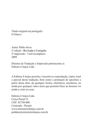Titulo original em português:
O Oitavo



Autor: Pablo Alves
2a edição - Revisada e Corrigida
2a impressão - 3 mil exemplares
2009

Direitos de Tradução e Impressão pertencentes à:
Editora 4 Anjos Ltda


A Editora 4 Anjos permite e incentiva a reprodução, cópia, total
e parcial desta tradução, bem como a produção de apostilas a
partir desta obra, de qualquer forma, eletrônica, mecânica, ou
ainda por qualquer outro meio que permita Deus ao homem vir
ainda a criar ou usar.

Editora 4 Anjos Ltda.
Caixa Postal 51
CEP: 83730-000
Contenda - Paraná
www.ministerio4anjos.com.br
pedidos@ministerio4anjos.com.br
 