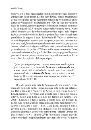 44/ O Oitavo

mais viajou, o mais reconhecido mundialmente por seus aparentes
esforços em favor da paz. Ele foi, sem dúvida, o mais proeminente
de todos os papas que já ocuparam o trono de Roma desde que o
estado do Vaticano foi estabelecido em 1929. Se você estivesse em
lugar de Satanás, qual dos papas preferiria fazer aparecer ao mundo
a fim de enganá-lo? A resposta parece relativamente óbvia. Não é
difícil entender que, de todos os seis primeiros papas “reis” da pro-
fecia, o que mais conviria a Satanás personificar para cumprir seus
propósitos de engano é este - João Paulo II. Todavia, embora as
evidências possam apontar para este papa, é possível que assuma-
mos uma posição mais conservadora ou mesmo cética, perguntan-
do-nos: “não haveria alguma evidência mais contundente de ser este
papa o homem da profecia”? É maravilhoso vermos como Deus,
conhecedor dos corações que é, distribui entre as páginas Sagradas
provas até mesmo para as mentes mais inquiridoras e céticas. Leia-
mos o final do capítulo 13 de Apocalipse:

   “para que ninguém possa comprar ou vender, senão aquele
   que tem a marca, o nome da besta ou o número do seu
   nome. Aqui está a sabedoria. Aquele que tem entendi-
   mento calcule o número da besta, pois é número de um
   homem. Ora, esse número é seiscentos e sessenta e seis.”
   Apocalipse 13:17, 18.

     O texto acima nos fala do “número do seu nome”, o nú-
mero do nome da besta, indicando que este pode ser calcula-
do. Diz ainda que o “número da besta...é numero de homem”.
Em Apocalipse 17, vemos que a besta será o próximo papa, o
oitavo, posto que hoje estamos no tempo do sétimo (ano
2008). Segundo o texto acima, a besta será um homem (o
papa) cujo nome, quando calculado, dá como resultado: “seis-
centos e sessenta e seis” – 666. Cada papa, quando é eleito,
escolhe para si um nome na língua oficial do Vaticano, pelo
qual será chamado, conhecido como nome “oficial”. Por exem-
plo: Benedictvs XVI (Bento XVI) foi o nome oficial escolhi-
do pelo cardeal Joseph Ratzinger, após ter sido eleito. As fontes
 