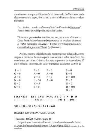 O Oitavo/45

atuais mostram que o idioma oficial do estado do Vaticano, onde
fica o trono do papa, é o latim, e neste idioma as letras valem
números:

    “o ... latim ... sendo o idioma oficial do Estado do Vaticano”
    Fonte: http://pt.wikipedia.org/wiki/Latim.

    “Sabemos que o latim também usa em parte este sistema, ...
    Cada letra é também um número a que os eruditos chamam
    o ‘valor numérico da letra’;” Fonte: www.luzparavida.net/
    curiosidades_numero7.html (grifo nosso).

     Assim, o nome oficial de cada papa pode ser calculado, como
sugere a profecia, bastando para isso somar o valor numérico das
suas letras em latim. O único dos sete papas reis de Apocalipse 17
cujo cálculo, ou soma, do valor numérico das letras dá 666 é:

I =1                   P=0             P=0                     S=0
O=0                    A=0             A=0                     E=0
A=0                    V=5             P=0                     C = 100
N=0                    L = 50          A=0                     V=5
E=0                    V=5                                     N=0
S=0                    S=0                                     D = 500
                                                               O=0

IOANES              PA V L V S         PAPA S E C V N D O
1 - - - - -         - - 5 50 5 -       - - - - - - 100 5 - 500 -

500 + 100 + 50 + 5 + 5 + 5 + 1 = 666

IOANES PAVLVS PAPA SECVNDO

Tradução: JOÃO PAULO papa II
    “Aquele que tem entendimento calcule o número da besta,
Obs.: A soma número de umpapas com o título de rei é apresentada no Apêndice 3, ao fim
    pois é do nome dos outros homem.” Apocalipse 13:18
deste livro.
 