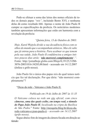 46/ O Oitavo


     Pode-se efetuar a soma das letras dos nomes oficiais de to-
dos os demais papas “reis”, incluindo Bento XVI, e nenhuma
delas dá como resultado 666. Apenas o nome de João Paulo II
cumpre as especificações da profecia. Os noticiários modernos
também apresentam informações que estão em harmonia com a
revelação da profecia:

                      “Quinta feira, 13 de Outubro de 2003:
   Hoje, Karol Wojtyla divide a sua decadência física com os
   olhos do mundo que o acompanham atônicos. Mas ele sabe
   que já entrou para a história. Para acalmar os que temem
   pela sua saúde, João Paulo II confidenciou a amigos ínti-
   mos poucos dias atrás: ‘não morrerei completamente’.”.
   Fonte: http://jornalhoje.globo.com/JHoje/0,19125,VJS0-
   3076-20031016-34285,00.html - acessado em 14.12.2007
   (ênfase e grifo nosso).

     João Paulo foi o único dos papas reis do qual temos notí-
cia que fez tal declaração. Por que diria: “não morrerei com-
pletamente”?

     “Dicas da rede - Vaticano e João Paulo II.

                 Publicado em 19 de Julho de 2007 às 11:35
   O Vaticano coloca na rede um site oficial, com cinco
   câmeras, uma das quais exibe, em tempo real, o túmulo
   do Papa João Paulo II, localizado na cripta da Basílica
   de São Pedro.” Fonte: http://mesquita.blog.br/dicas-da-
   rede-vaticano-e-joao-paulo-ii - acessado em 14.12.2007
   (grifo nosso).
     Segue abaixo foto de imagem da câmera focada em direção ao
túmulo:
 