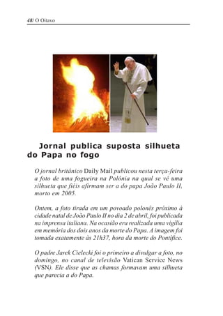48/ O Oitavo




  Jornal publica suposta silhueta
do Papa no fogo

   O jornal britânico Daily Mail publicou nesta terça-feira
   a foto de uma fogueira na Polônia na qual se vê uma
   silhueta que fiéis afirmam ser a do papa João Paulo II,
   morto em 2005.

   Ontem, a foto tirada em um povoado polonês próximo à
   cidade natal de João Paulo II no dia 2 de abril, foi publicada
   na imprensa italiana. Na ocasião era realizada uma vigília
   em memória dos dois anos da morte do Papa. A imagem foi
   tomada exatamente às 21h37, hora da morte do Pontífice.

   O padre Jarek Cielecki foi o primeiro a divulgar a foto, no
   domingo, no canal de televisão Vatican Service News
   (VSN). Ele disse que as chamas formavam uma silhueta
   que parecia a do Papa.
 