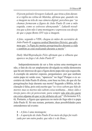 O Oitavo/49

   O jovem polonês Grzegorz Lukasik, que tirou a foto duran-
   te a vigília na colina de Matiska, afirmou que, quando viu
   a imagem na tela de sua câmera digital, percebeu que “as
   chamas formavam a figura de João Paulo II com a mão
   erguida, como se estivesse abençoando”. Lukasik ressal-
   tou que a foto não é uma montagem e expressou seu desejo
   de que o papa Bento XVI veja a imagem.

   A foto, segundo o VSN, chegou às mãos do secretário de
   João Paulo II, o agora cardeal Stanislaw Dziwisz, que afir-
   mou que “o Papa fez muitas peregrinações durante a vida
   e também as está realizando durante a morte”.

   Daily Mail/Reprodução Fiéis afirmam que a silhueta que
   aparece no fogo é de João Paulo II”

     Independentemente de ser a foto acima uma montagem ou
não, o fato de ela ser amplamente divulgada na mídia demonstra
que há um interesse de que a figura deste papa não seja esquecida.
A exemplo do anterior exposto, perguntamos: por que nenhum
outro papa rei senão esse, “apareceu” no fogo? Porque o ex se-
cretário de João Paulo II afirma, com base na foto, de que ele faz
peregrinações hoje durante sua morte? Segundo a Bíblia, tal de-
claração é falsa, pois está escrito que “os vivos sabem que hão de
morrer, mas os mortos não sabem coisa nenhuma... Amor, ódio e
inveja para eles já pereceram; para sempre não têm eles parte
em coisa alguma do que se faz debaixo do sol.” (Eclesiastes 9:5,
6). Portanto, a figura que apareceu no meio do fogo não é o papa
João Paulo II. Só nos restam, portanto, duas possibilidades para
entendermos tal evento:

   1 – A foto é uma montagem;
   2 – A aparição de João Paulo II no meio do fogo foi reali-
   zada por um outro poder, que não é o de Deus...
 