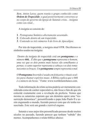 O Oitavo/51

   Bem, Anton Lavey, quem reuniu o grupo conhecido como
   Ordem do Trapezóide, o qual posteriormente converteu-se
   no corpo de governo da Igreja de Satanás criou... insígnia
   como seu sinal...

    A insígnia se consiste de:

   1. Pentagrama Satânico abertamente assentado.
   2. Colocado dentro de um trapezóide.
   3. Contendo os três números 6 do livro de Apocalipse.

    Por trás do trapezóide, a insígnia atual OTR. Decifremos os
símbolos usados na insígnia:

   ‘Dentro da insígnia do trapezóide está um pentagrama e o
   número 666... É dito que o pentagrama representa o homem,
   uma vez que os dois pontos mais baixos são semelhantes a
   pernas; o canto superior representa a cabeça e os dois rema-
   nescentes os braços. Um pentagrama sempre representa o mal.

   O Pentagrama Invertido é usado em feitiçaria e rituais ocul-
   tos para chamar espíritos maus. A Bíblia explica que o 666
   é o número da besta.” Fonte: www.worldslastchance.com.

     Toda informação do relato acima poderia ser meramente con-
siderada como de caráter especulativo, não fosse o fato de que ela
coincide exatamente com a revelação da profecia. Vemos que
mesmo os satanistas esperam que um demônio opere uma “res-
surreição demoníaca”, personificando o papa João Paulo II e as-
sim enganando o mundo, fazendo parecer com que ele tenha res-
suscitado. Este será um grande e terrível engano.

    Satanás e seus anjos têm personificado pessoas desde muitos
séculos no passado, fazendo parecer que tenham “subido” dos
mortos. Acompanhemos o relato bíblico abaixo:
 