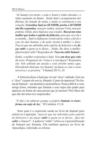 52/ O Oitavo

   “Já Samuel era morto, e todo o Israel o tinha chorado e o
   tinha sepultado em Ramá... Vendo Saul o acampamento dos
   filisteus, foi tomado de medo, e muito se estremeceu o seu
   coração. Consultou Saul ao SENHOR, porém o SENHOR
   não lhe respondeu, nem por sonhos, nem por Urim, nem por
   profetas. Então, disse Saul aos seus criados: Buscai-me uma
   mulher que tenha o espírito de feiticeira, para que vá a ela e
   a consulte... Saul se disfarçou e vestiu outras vestes, e foi ele e
   com ele dois homens, e de noite vieram à mulher; e disse:
   Peço-te que me adivinhes pelo espírito de feiticeira e me fa-
   ças subir a quem eu te disser.... Então, lhe disse a mulher:
   Quem te farei subir? Respondeu ele: Faze-me subir Samuel...
   Então, a mulher respondeu a Saul: Vejo um deus que sobe
   da terra. Perguntou ele: Como é a sua figura? Respondeu
   ela: Vem subindo um ancião e está envolto numa capa.
   Entendendo Saul que era Samuel, inclinou-se com o rosto
   em terra e se prostrou.” I Samuel 28:13, 14

     A feiticeira disse a Saul que via um “deus” subindo. Este era
o “deus” a quem ela servia, Satanás. Como ele apareceu? Na for-
ma de Samuel – um demônio o personificou. Parece difícil a você,
amigo leitor, entender que Satanás e seus anjos têm poder para
aparecer na forma de uma pessoa que já morreu? Pois Deus diz
que não devemos nos surpreender:

   “E não é de admirar, porque o próprio Satanás se trans-
   forma em anjo de luz.” II Coríntios 11:14.

     Note qual é a expressão usada no livro de Samuel para
referir-se à aparição: “peço-te que me adivinhes pelo espírito
de feiticeira e me faças subir a quem eu te disser... faze-me
subir a Samuel”. A palavra “subir” refere-se à personificação
de Samuel por Satanás. Ela também aparece no livro de
Apocalipse, referindo-se à besta:
 