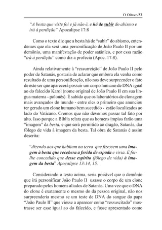 O Oitavo/53

  “A besta que viste foi e já não é, e há de subir do abismo e
  irá à perdição” Apocalipse 17:8

     Como o texto diz que a besta há de “subir” do abismo, enten-
demos que ela será uma personificação de João Paulo II por um
demônio, uma manifestação de poder satânico, e por essa razão
“irá à perdição” como diz a profecia (Apoc. 17:8).

      Ainda relativamente à “ressurreição” de João Paulo II pelo
poder de Satanás, gostaria de aclarar que embora ela venha como
resultado de uma personificação, não nos deve surpreender o fato
de este ser que aparecerá possuir um corpo humano de DNA igual
ao do falecido Karol (nome original de João Paulo II em sua lín-
gua materna - polonês). É sabido que os laboratórios de clonagem
mais avançados do mundo - entre eles o primeiro que anunciou
ter gerado um clone humano bem sucedido - estão localizados ao
lado do Vaticano. Cremos que não devemos passar tal fato por
alto. Isso porque a Bíblia relata que os homens ímpios farão uma
“imagem” da besta, e que será permitido ao dragão, Satanás, dar
fôlego de vida à imagem da besta. Tal obra de Satanás é assim
descrita:

  “dizendo aos que habitam na terra que fizessem uma ima-
  gem à besta que recebera a ferida de espada e vivia. E foi-
  lhe concedido que desse espírito (fôlego de vida) à ima-
  gem da besta” Apocalipse 13:14, 15.

     Considerando o texto acima, seria possível que o demônio
que irá personificar João Paulo II usasse o corpo de um clone
preparado pelos homens aliados de Satanás. Uma vez que o DNA
do clone é exatamente o mesmo do da pessoa original, não nos
surpreenderia mesmo se um teste de DNA do sangue do papa
“João Paulo II” que viesse a aparecer como “ressuscitado” mos-
trasse ser esse igual ao do falecido, e fosse apresentado como
 
