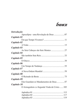 ÍNDICE
Introdução
         Apocalipse - uma Revelação de Deus ................... 07
Capítulo 01
         Em que Tempo Vivemos?...................................... 11
Capítulo 02
         A Visão .................................................................. 15
Capítulo 03
         As Sete Cabeças são Sete Montes ........................ 27
Capítulo 04
         São também Sete Reis ........................................... 33
Capítulo 05
         O Oitavo................................................................ 39
Capítulo 06
         Um Tempo de Tardança ........................................ 55
Capítulo 07
         A Nova Ordem Mundial ........................................ 59
Capítulo 08
         O Reinado da Besta .............................................. 75
Capítulo 09
         Eles Guardam os Mandamentos de Deus .............. 87
Capítulo 10
         O Armagedom e a Segunda Vinda de Cristo ....... 105

         Apêndice 01 ........................................................ 115
         Apêndice 02 ........................................................ 117
         Apêndice 03 ........................................................ 119
 