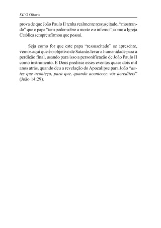 54/ O Oitavo

prova de que João Paulo II tenha realmente ressuscitado, “mostran-
do” que o papa “tem poder sobre a morte e o inferno”, como a Igreja
Católica sempre afirmou que possui.

     Seja como for que este papa “ressuscitado” se apresente,
vemos aqui que é o objetivo de Satanás levar a humanidade para a
perdição final, usando para isso a personificação de João Paulo II
como instrumento. E Deus predisse esses eventos quase dois mil
anos atrás, quando deu a revelação do Apocalipse para João “an-
tes que aconteça, para que, quando acontecer, vós acrediteis”
(João 14:29).
 