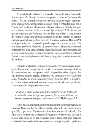 56/ O Oitavo

     A aparição do oitavo é o foco da revelação do mistério de
Apocalipse 17. O anjo havia se proposto a dizer o “mistério da
besta”. Assim, enquanto o anjo avançava na explicação, seria na-
tural que a grande expectativa de João fosse o entender qual era o
“mistério”, da besta. O anjo o revela nas palavras: “E a besta, que
era e não é, também é ele, o oitavo” Apocalipse 17:11. Assim, os
que entendem a profecia nos nossos dias aguardam o surgimento
do “oitavo”, que será a besta e dirigirá as hostes ímpias no último
esforço contra Cristo e Seu povo. O fim do reinado de Bento XVI
será, portanto, um tempo de grande expectativa para os que crê-
em nesta profecia. Estando os crentes em tal situação, é natural
entendermos que uma demora significativa no aparecimento do
oitavo constituir-se-á numa prova de fé. Surgirá de fato o oitavo?
Estará a interpretação correta? Será a pergunta incutida na mente
de muitos.

     Quando analisamos a história passada, verificamos que a apa-
rente demora no cumprimento de determinado evento profetiza-
do constitui-se em uma prova de fé. Na parábola das virgens, Je-
sus ensinou este princípio, dizendo: “E, tardando o noivo, foram
todas tomadas de sono e adormeceram” Mateus 25:5. E no Anti-
go Testamento, referindo-se ao cumprimento de uma profecia,
Habacuque foi inspirado a escrever:

   “Porque a visão ainda está para cumprir-se no tempo de-
   terminado, mas se apressa para o fim e não falhará; se
   tardar, espera-o, porque, certamente, virá” Habacuque 2:3.

     Deus possui um tempo determinado para o cumprimento dos
eventos. Nem um fio de cabelo cai da cabeça de um homem sem
que Ele o permita. Tudo está sob o Seu amorável cuidado. Ao
finalizar-se o reinado de Bento XVI, pode-se dar o caso de que o
oitavo não surja logo em seguida; pode acontecer que facções
contrárias dentro do Vaticano passem a lutar pelo poder; pode ser
 