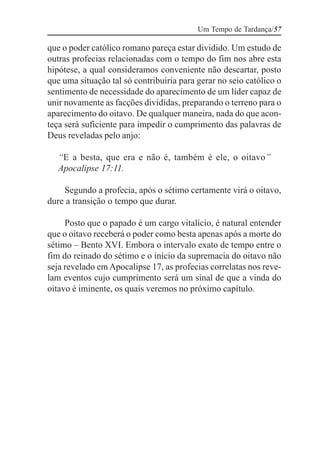 Um Tempo de Tardança/57

que o poder católico romano pareça estar dividido. Um estudo de
outras profecias relacionadas com o tempo do fim nos abre esta
hipótese, a qual consideramos conveniente não descartar, posto
que uma situação tal só contribuiria para gerar no seio católico o
sentimento de necessidade do aparecimento de um líder capaz de
unir novamente as facções divididas, preparando o terreno para o
aparecimento do oitavo. De qualquer maneira, nada do que acon-
teça será suficiente para impedir o cumprimento das palavras de
Deus reveladas pelo anjo:

   “E a besta, que era e não é, também é ele, o oitavo”
   Apocalipse 17:11.

    Segundo a profecia, após o sétimo certamente virá o oitavo,
dure a transição o tempo que durar.

     Posto que o papado é um cargo vitalício, é natural entender
que o oitavo receberá o poder como besta apenas após a morte do
sétimo – Bento XVI. Embora o intervalo exato de tempo entre o
fim do reinado do sétimo e o início da supremacia do oitavo não
seja revelado em Apocalipse 17, as profecias correlatas nos reve-
lam eventos cujo cumprimento será um sinal de que a vinda do
oitavo é iminente, os quais veremos no próximo capítulo.
 