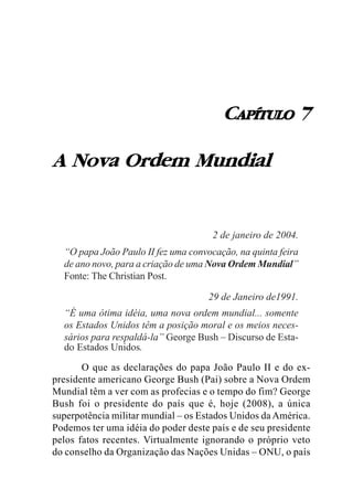 CAPÍTULO 7

A Nova Ordem Mundial


                                      2 de janeiro de 2004.
  “O papa João Paulo II fez uma convocação, na quinta feira
  de ano novo, para a criação de uma Nova Ordem Mundial”
  Fonte: The Christian Post.

                                     29 de Janeiro de1991.
  “É uma ótima idéia, uma nova ordem mundial... somente
  os Estados Unidos têm a posição moral e os meios neces-
  sários para respaldá-la” George Bush – Discurso de Esta-
  do Estados Unidos.

       O que as declarações do papa João Paulo II e do ex-
presidente americano George Bush (Pai) sobre a Nova Ordem
Mundial têm a ver com as profecias e o tempo do fim? George
Bush foi o presidente do país que é, hoje (2008), a única
superpotência militar mundial – os Estados Unidos da América.
Podemos ter uma idéia do poder deste país e de seu presidente
pelos fatos recentes. Virtualmente ignorando o próprio veto
do conselho da Organização das Nações Unidas – ONU, o país
 